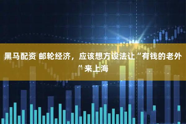 黑马配资 邮轮经济，应该想方设法让“有钱的老外”来上海