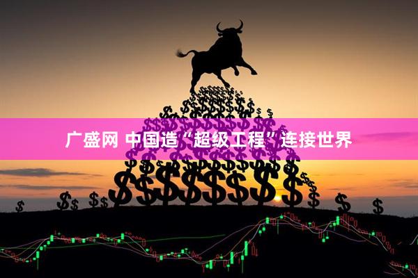 广盛网 中国造“超级工程”连接世界
