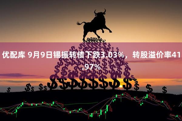 优配库 9月9日锡振转债下跌3.03%，转股溢价率41.97%