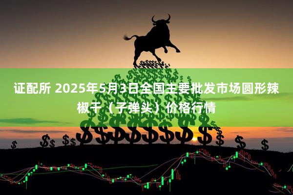 证配所 2025年5月3日全国主要批发市场圆形辣椒干（子弹头）价格行情