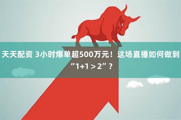 天天配资 3小时爆单超500万元！这场直播如何做到“1+1＞2”？