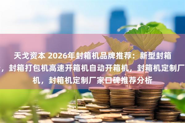 天戈资本 2026年封箱机品牌推荐：新型封箱机公司实力解析，封箱打包机高速开箱机自动开箱机，封箱机定制厂家口碑推荐分析